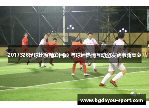 2017328足球比赛精彩回顾 与球迷热情互动激发赛事新高潮